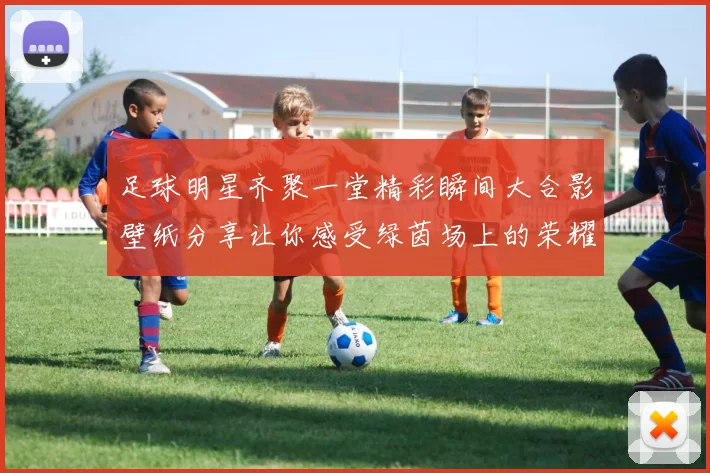 足球明星齐聚一堂精彩瞬间大合影壁纸分享让你感受绿茵场上的荣耀与激情