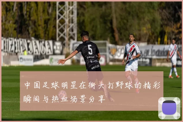 中国足球明星在街头打野球的精彩瞬间与热血场景分享
