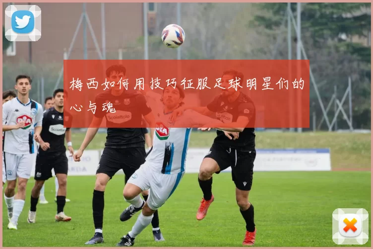 梅西如何用技巧征服足球明星们的心与魂
