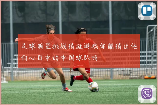 足球明星挑战猜谜游戏你能猜出他们心目中的中国球队吗