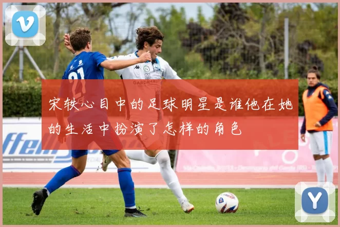 宋轶心目中的足球明星是谁他在她的生活中扮演了怎样的角色