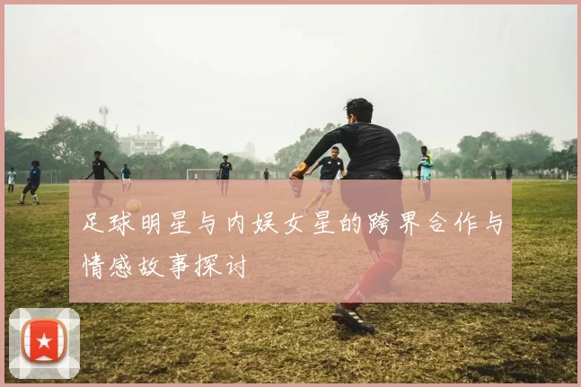 足球明星与内娱女星的跨界合作与情感故事探讨