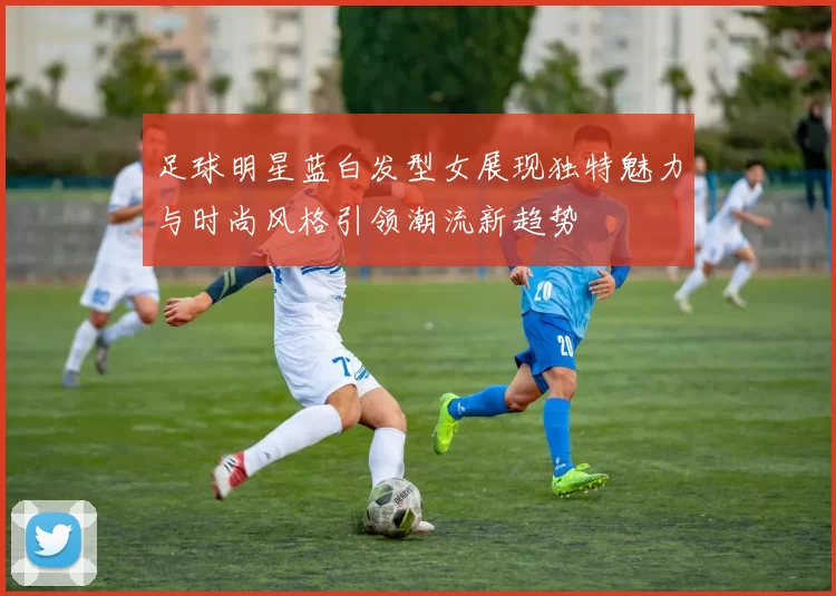 足球明星蓝白发型女展现独特魅力与时尚风格引领潮流新趋势