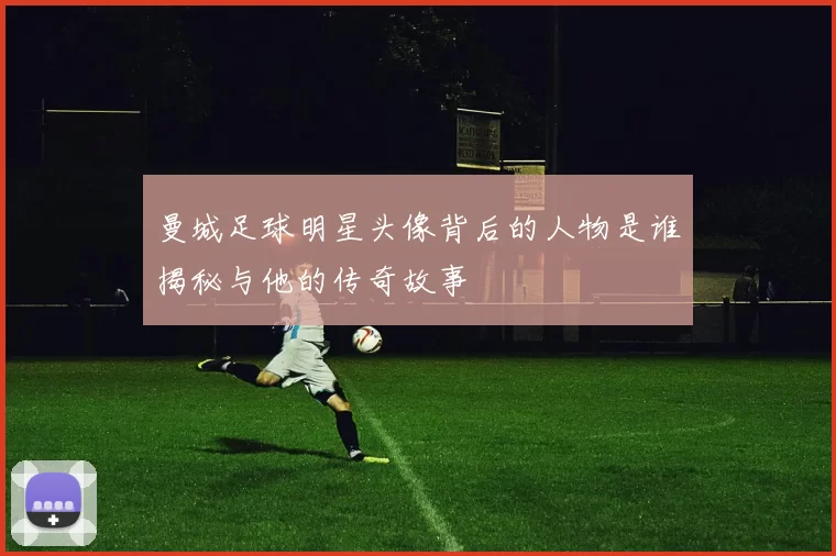 曼城足球明星头像背后的人物是谁揭秘与他的传奇故事