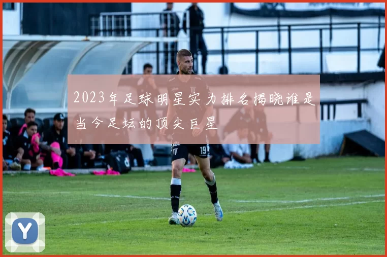 2023年足球明星实力排名揭晓谁是当今足坛的顶尖巨星