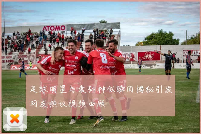 足球明星与袁弘神似瞬间揭秘引发网友热议视频回顾