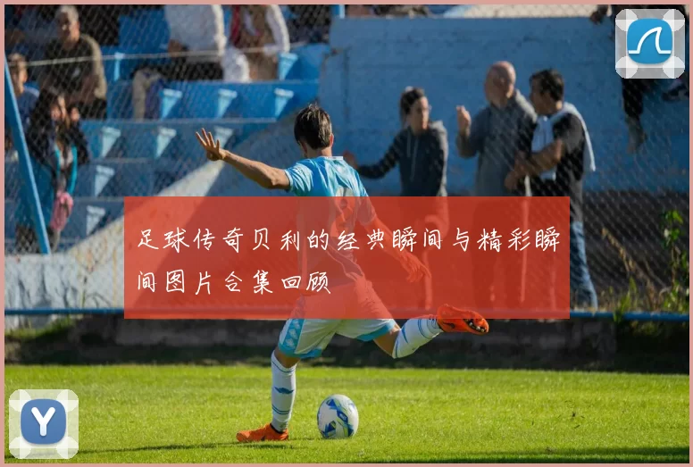 足球传奇贝利的经典瞬间与精彩瞬间图片合集回顾