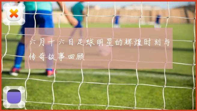 六月十六日足球明星的辉煌时刻与传奇故事回顾