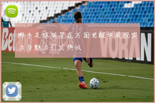 哪个足球明星在万国觉醒中展现实力与魅力引发热议
