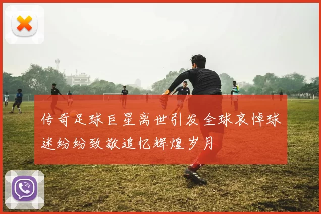 传奇足球巨星离世引发全球哀悼球迷纷纷致敬追忆辉煌岁月