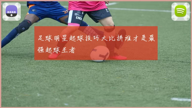 足球明星起球技巧大比拼谁才是最强起球王者