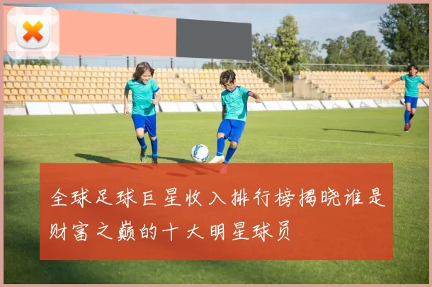 全球足球巨星收入排行榜揭晓谁是财富之巅的十大明星球员
