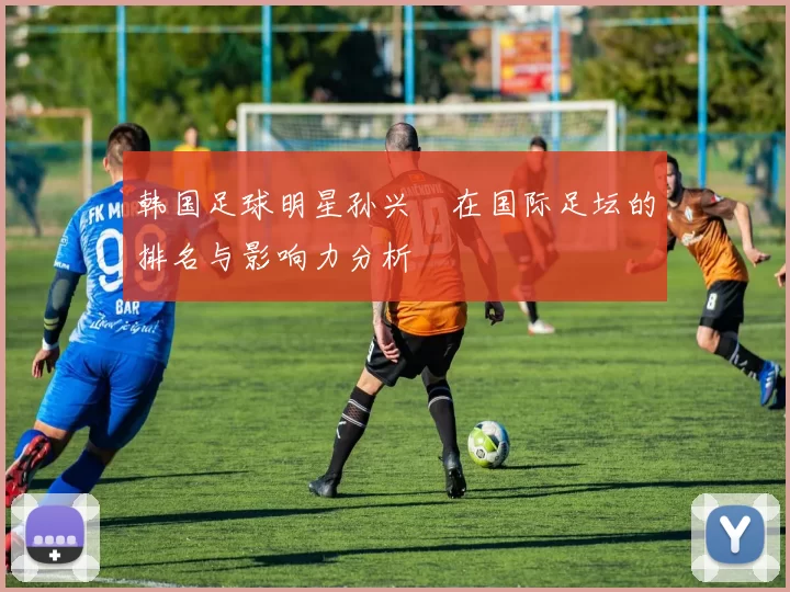 韩国足球明星孙兴慜在国际足坛的排名与影响力分析