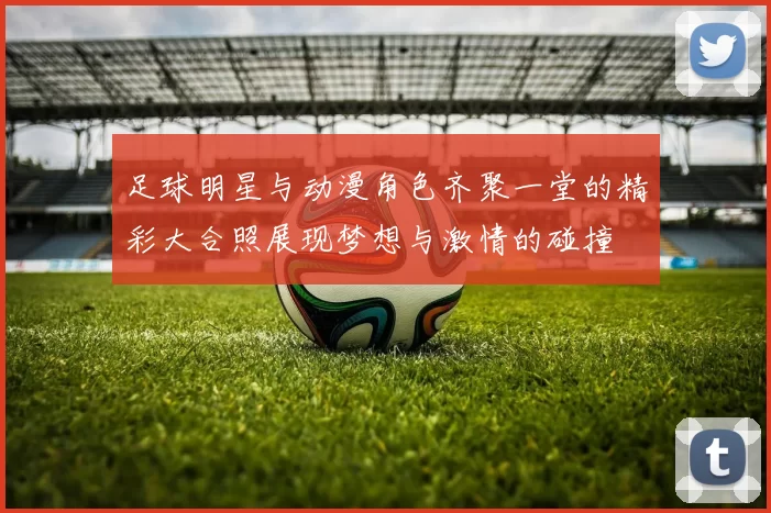 足球明星与动漫角色齐聚一堂的精彩大合照展现梦想与激情的碰撞