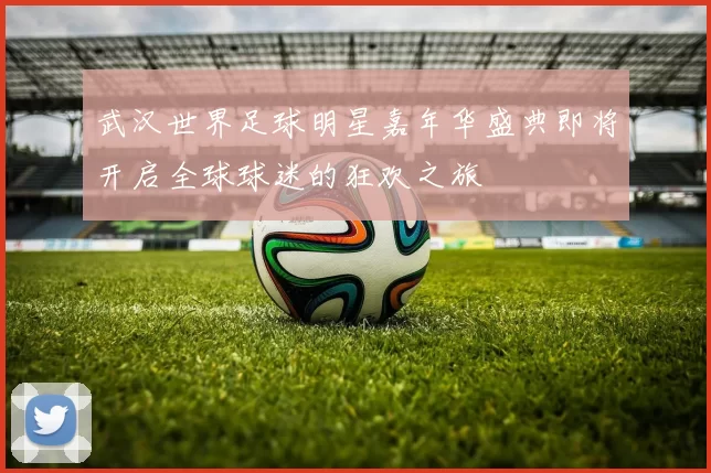 武汉世界足球明星嘉年华盛典即将开启全球球迷的狂欢之旅