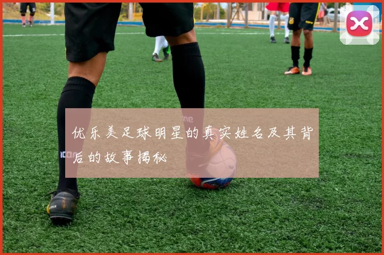 优乐美足球明星的真实姓名及其背后的故事揭秘