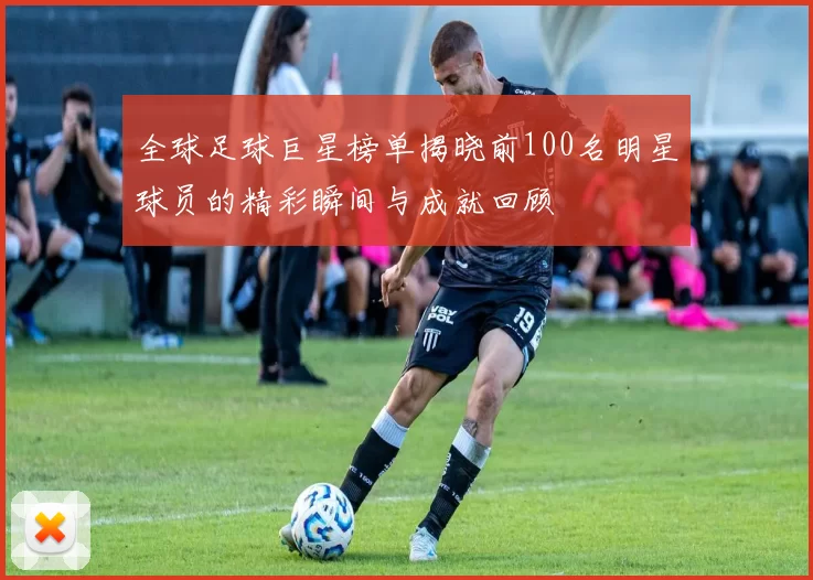 全球足球巨星榜单揭晓前100名明星球员的精彩瞬间与成就回顾