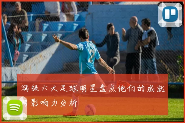 满级六大足球明星盘点他们的成就与影响力分析