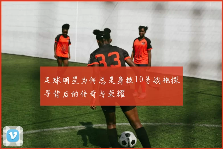 足球明星为何总是身披10号战袍探寻背后的传奇与荣耀