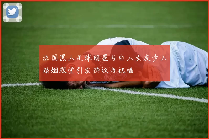 法国黑人足球明星与白人女友步入婚姻殿堂引发热议与祝福
