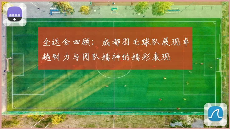 全运会回顾：成都羽毛球队展现卓越耐力与团队精神的精彩表现