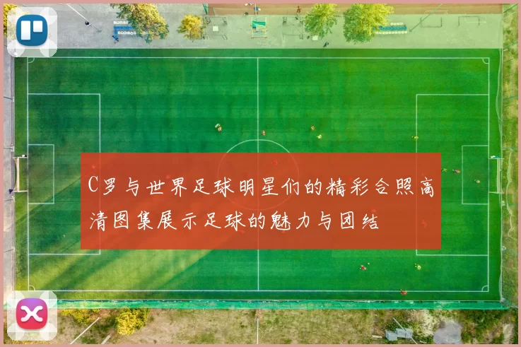 C罗与世界足球明星们的精彩合照高清图集展示足球的魅力与团结