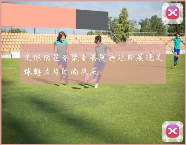 足球明星齐聚香港阿迪达斯展现足球魅力与时尚风采