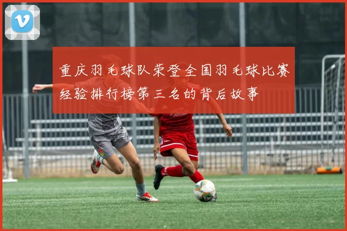 重庆羽毛球队荣登全国羽毛球比赛经验排行榜第三名的背后故事