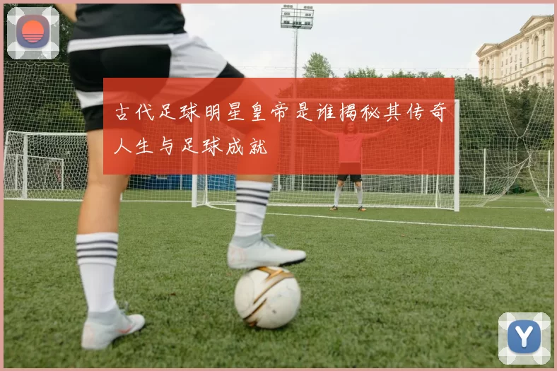 古代足球明星皇帝是谁揭秘其传奇人生与足球成就