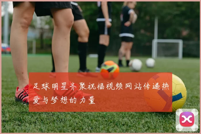足球明星齐聚祝福视频网站传递热爱与梦想的力量