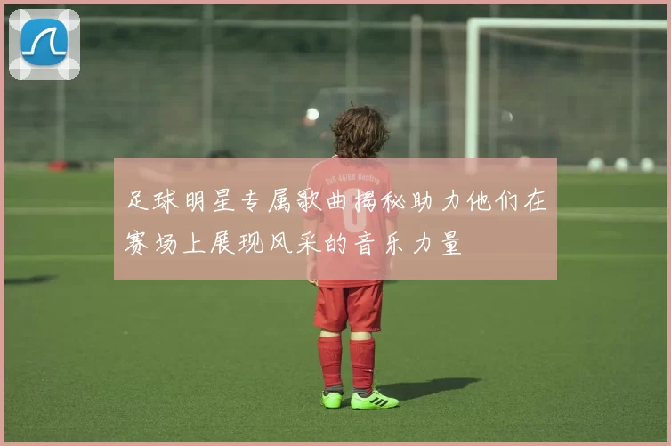 足球明星专属歌曲揭秘助力他们在赛场上展现风采的音乐力量