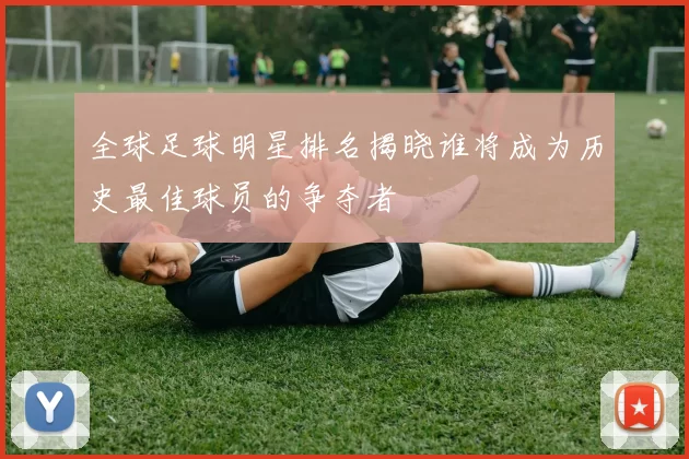 全球足球明星排名揭晓谁将成为历史最佳球员的争夺者