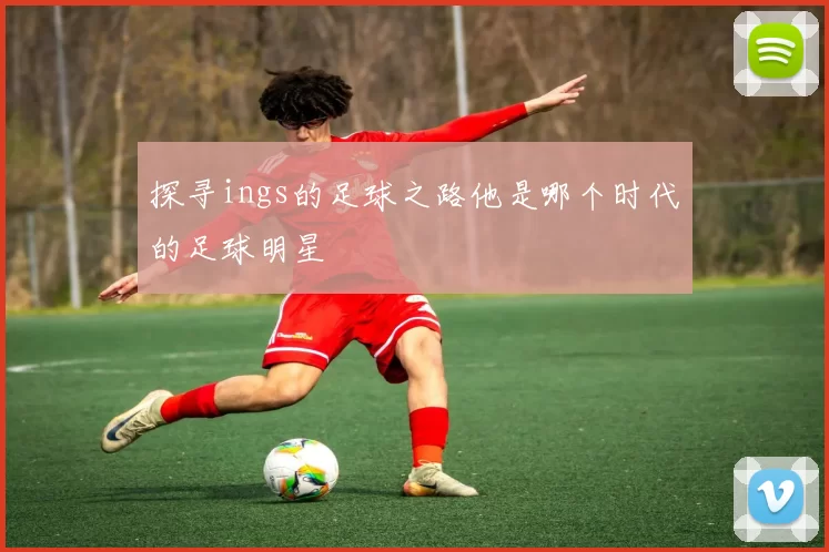 探寻ings的足球之路他是哪个时代的足球明星