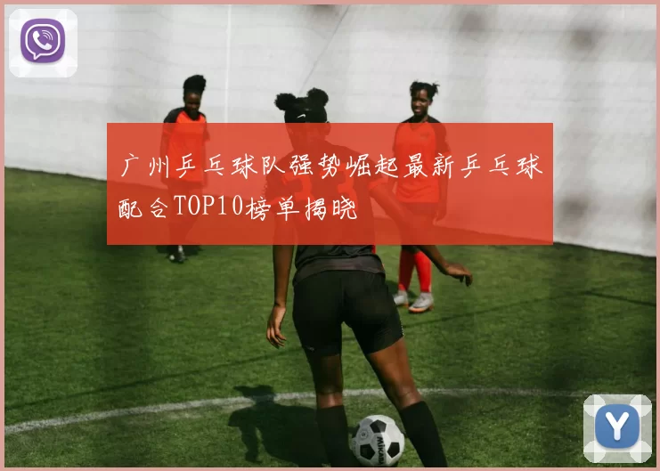广州乒乓球队强势崛起最新乒乓球配合TOP10榜单揭晓