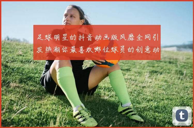 足球明星的抖音动画版风靡全网引发热潮你最喜欢哪位球员的创意动画呢