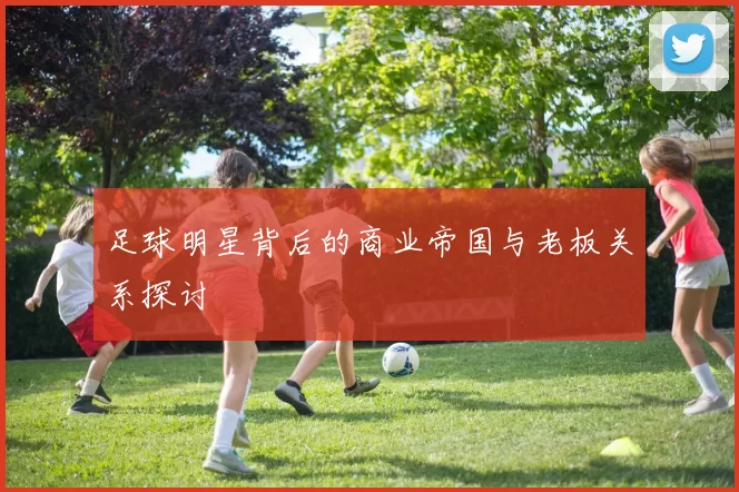 足球明星背后的商业帝国与老板关系探讨