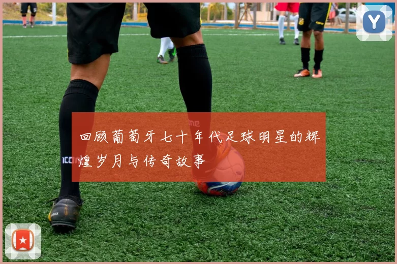 回顾葡萄牙七十年代足球明星的辉煌岁月与传奇故事