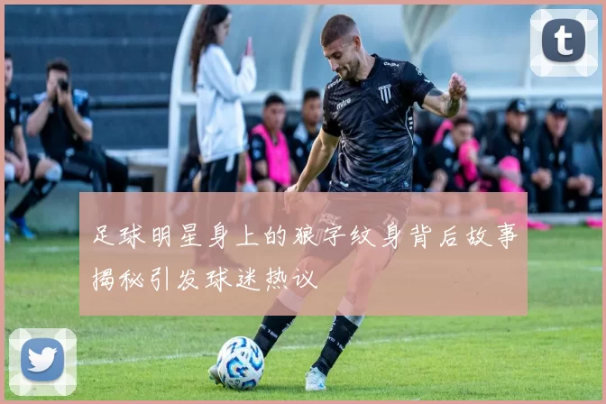 足球明星身上的狼字纹身背后故事揭秘引发球迷热议