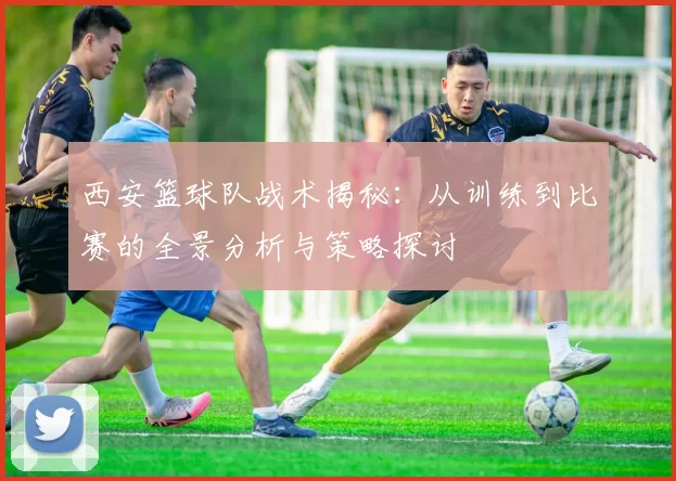 西安篮球队战术揭秘：从训练到比赛的全景分析与策略探讨