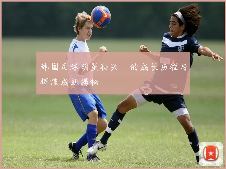 韩国足球明星孙兴慜的成长历程与辉煌成就揭秘