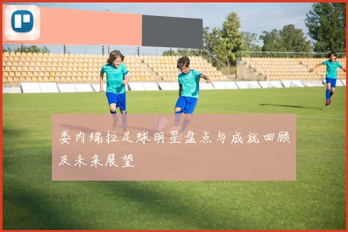 委内瑞拉足球明星盘点与成就回顾及未来展望