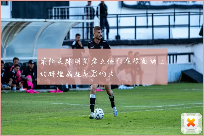 荥阳足球明星盘点他们在绿茵场上的辉煌成就与影响力