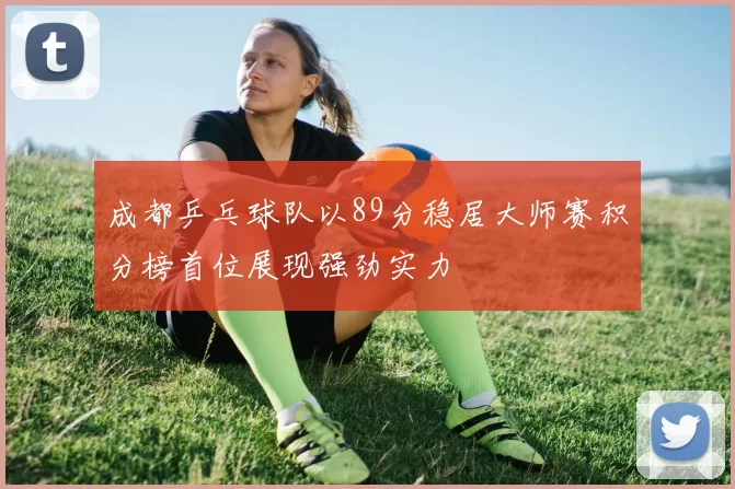 成都乒乓球队以89分稳居大师赛积分榜首位展现强劲实力