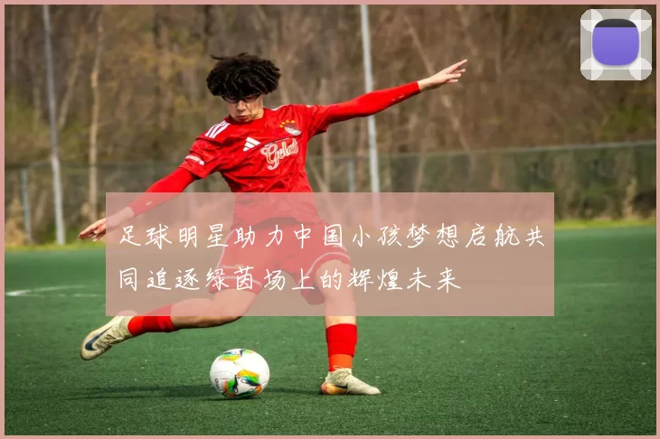 足球明星助力中国小孩梦想启航共同追逐绿茵场上的辉煌未来