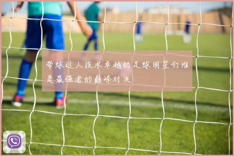 带球过人技术卓越的足球明星们谁是最强者的巅峰对决