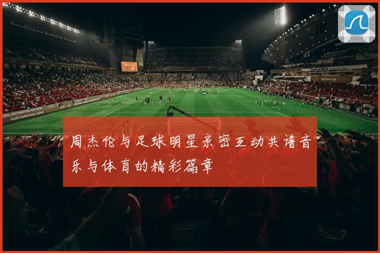 周杰伦与足球明星亲密互动共谱音乐与体育的精彩篇章