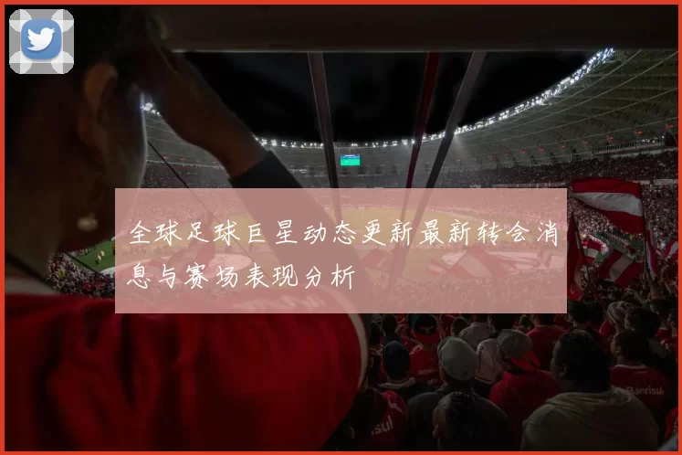 全球足球巨星动态更新最新转会消息与赛场表现分析