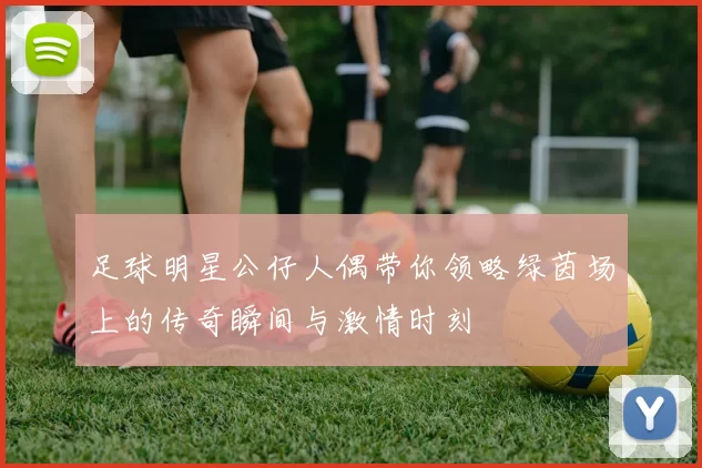 足球明星公仔人偶带你领略绿茵场上的传奇瞬间与激情时刻