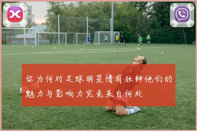你为何对足球明星情有独钟他们的魅力与影响力究竟来自何处