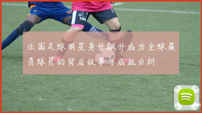法国足球明星身价飙升成为全球最贵球员的背后故事与成就分析